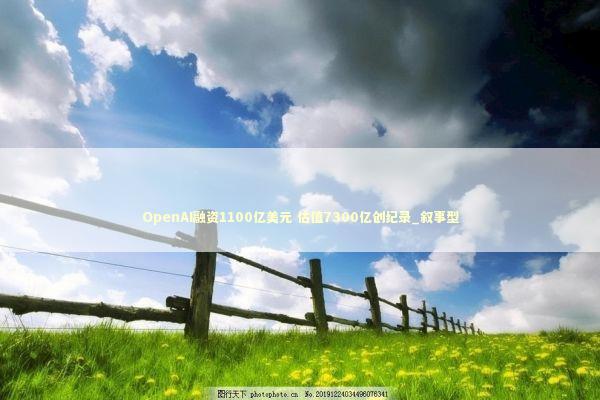 OpenAI融资1100亿美元 估值7300亿创纪录_叙事型 新闻