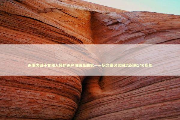 无限忠诚于党和人民的无产阶级革命家——纪念董必武同志诞辰140周年