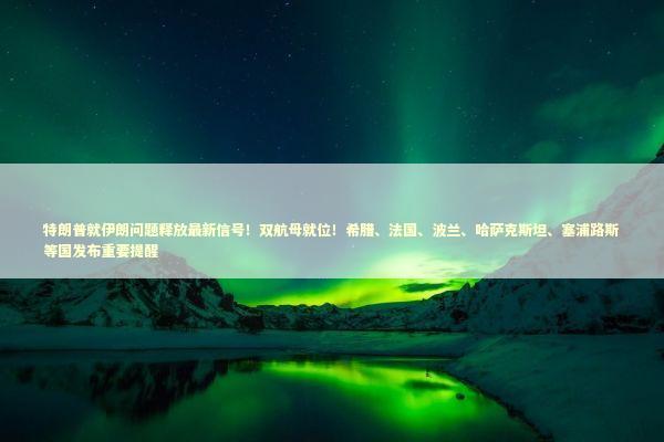 特朗普就伊朗问题释放最新信号！双航母就位！希腊、法国、波兰、哈萨克斯坦、塞浦路斯等国发布重要提醒 新闻