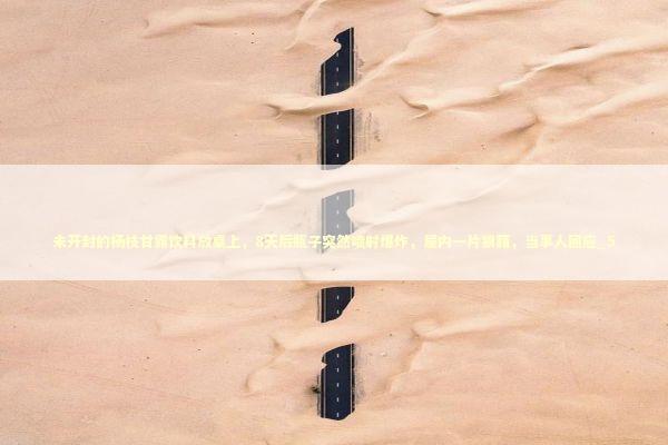 未开封的杨枝甘露饮料放桌上，8天后瓶子突然喷射爆炸，屋内一片狼藉，当事人回应_5 新闻