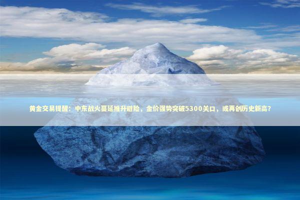 黄金交易提醒：中东战火蔓延推升避险，金价强势突破5300关口，或再创历史新高？ 新闻
